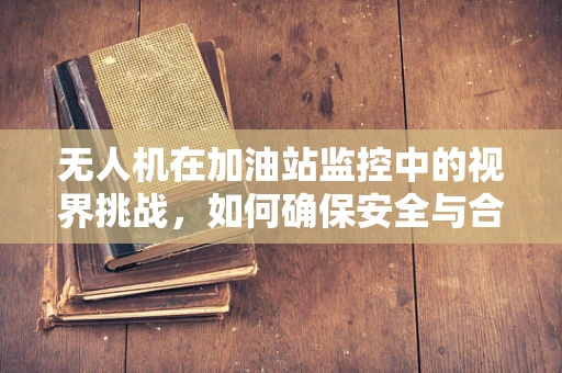 无人机在加油站监控中的视界挑战，如何确保安全与合规？