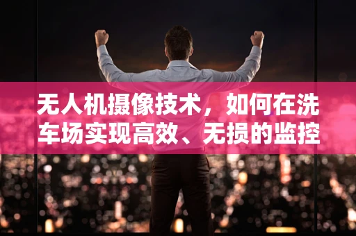 无人机摄像技术，如何在洗车场实现高效、无损的监控？