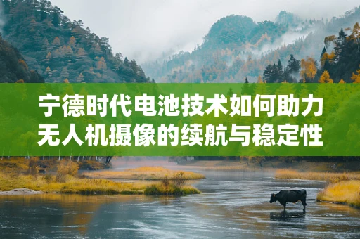 宁德时代电池技术如何助力无人机摄像的续航与稳定性？