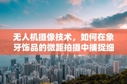无人机摄像技术，如何在象牙饰品的微距拍摄中捕捉细节之美？