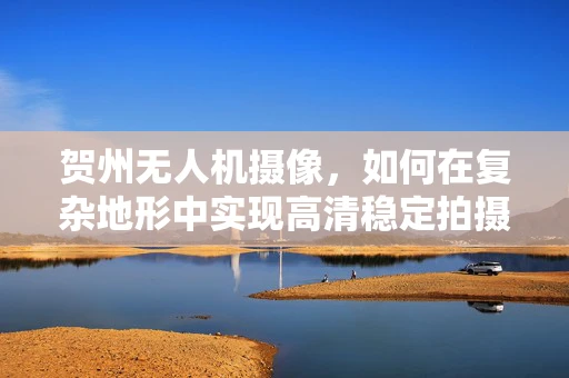 贺州无人机摄像，如何在复杂地形中实现高清稳定拍摄？