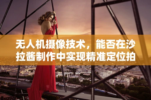 无人机摄像技术，能否在沙拉酱制作中实现精准定位拍摄？