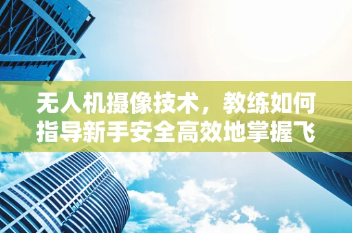 无人机摄像技术，教练如何指导新手安全高效地掌握飞行与拍摄技巧？