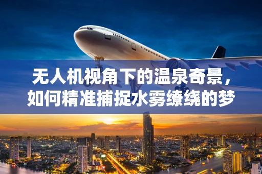 无人机视角下的温泉奇景，如何精准捕捉水雾缭绕的梦幻瞬间？