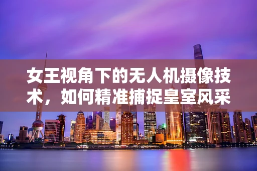 女王视角下的无人机摄像技术，如何精准捕捉皇室风采？
