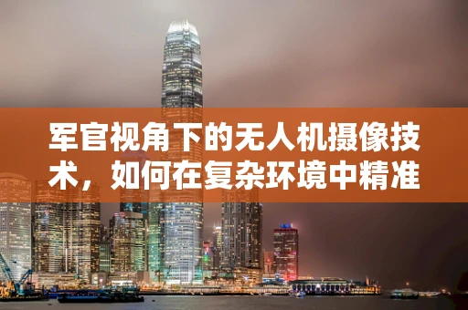 军官视角下的无人机摄像技术，如何在复杂环境中精准捕捉战场细节？