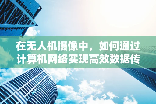 在无人机摄像中，如何通过计算机网络实现高效数据传输与控制？
