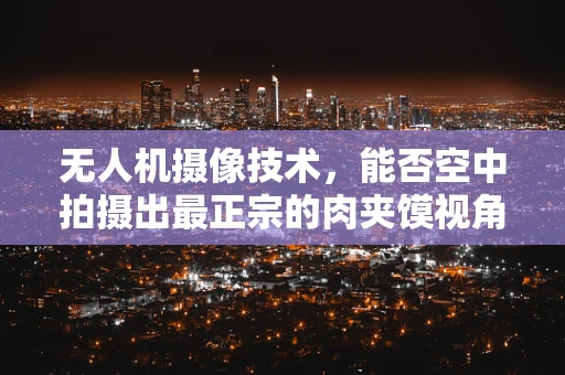 无人机摄像技术，能否空中拍摄出最正宗的肉夹馍视角？
