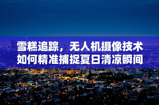 雪糕追踪，无人机摄像技术如何精准捕捉夏日清凉瞬间？