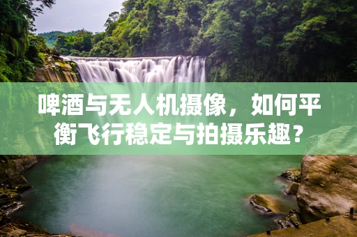 啤酒与无人机摄像，如何平衡飞行稳定与拍摄乐趣？