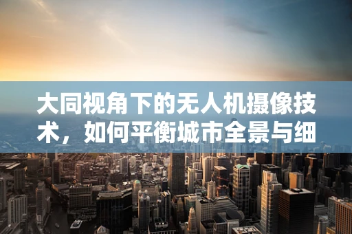 大同视角下的无人机摄像技术，如何平衡城市全景与细节捕捉？