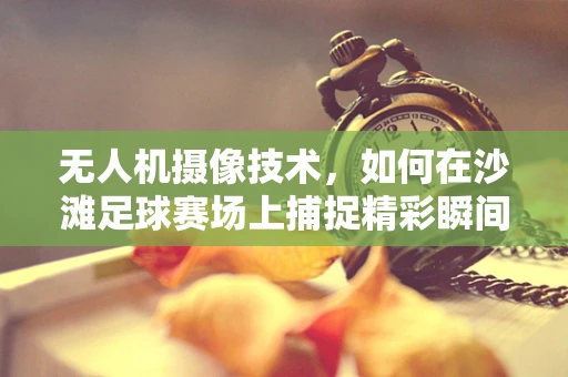 无人机摄像技术，如何在沙滩足球赛场上捕捉精彩瞬间？