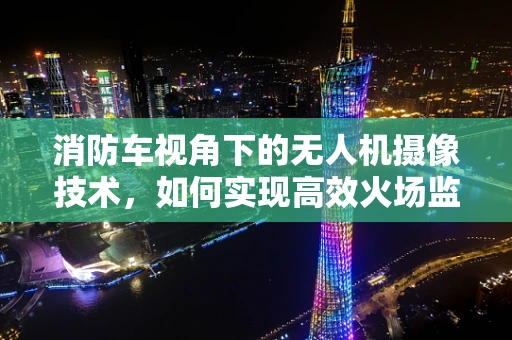 消防车视角下的无人机摄像技术，如何实现高效火场监控？