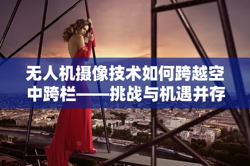 无人机摄像技术如何跨越空中跨栏——挑战与机遇并存