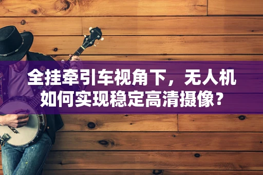 全挂牵引车视角下，无人机如何实现稳定高清摄像？