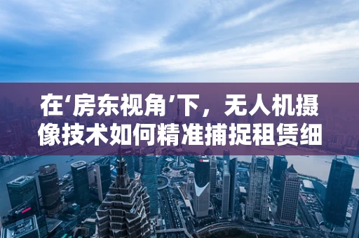 在‘房东视角’下，无人机摄像技术如何精准捕捉租赁细节？