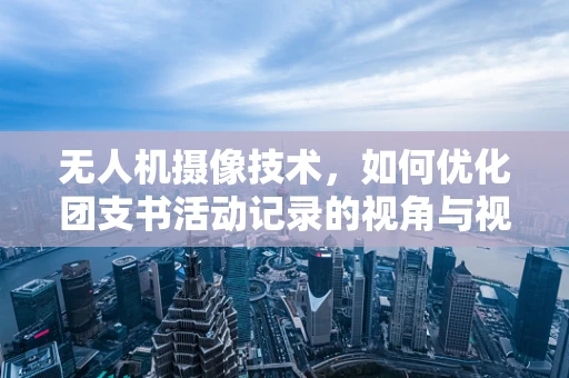无人机摄像技术，如何优化团支书活动记录的视角与视角切换？