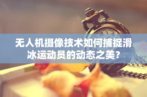 无人机摄像技术如何捕捉滑冰运动员的动态之美？