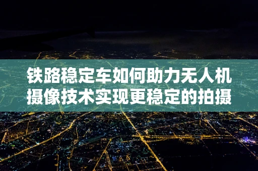 铁路稳定车如何助力无人机摄像技术实现更稳定的拍摄？