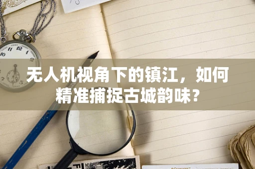 无人机视角下的镇江，如何精准捕捉古城韵味？