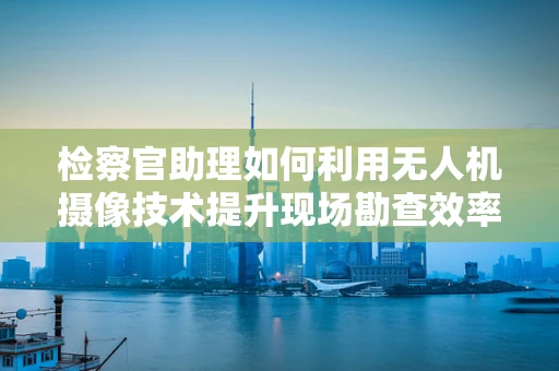 检察官助理如何利用无人机摄像技术提升现场勘查效率？