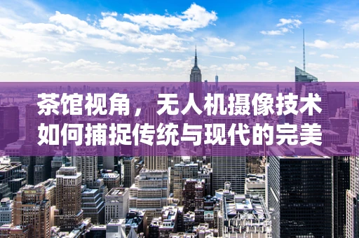茶馆视角，无人机摄像技术如何捕捉传统与现代的完美交融？