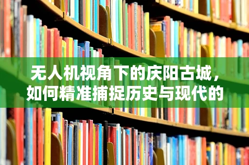 无人机视角下的庆阳古城，如何精准捕捉历史与现代的交融？