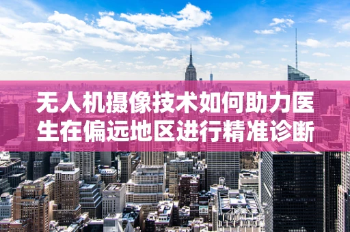 无人机摄像技术如何助力医生在偏远地区进行精准诊断？