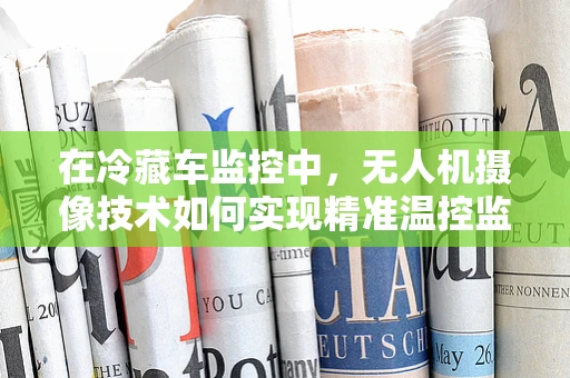 在冷藏车监控中，无人机摄像技术如何实现精准温控监测？