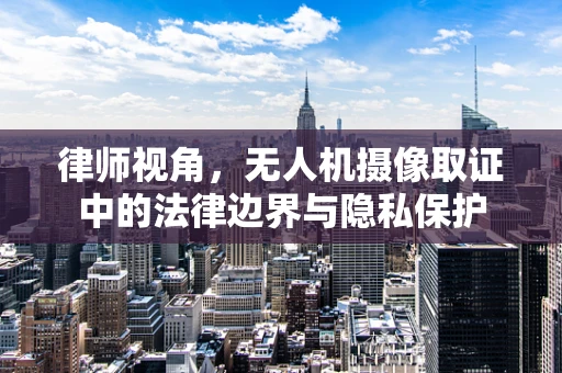 律师视角，无人机摄像取证中的法律边界与隐私保护