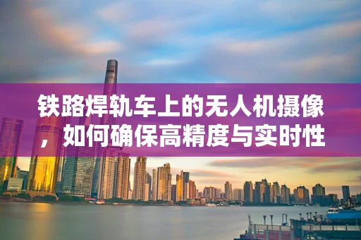 铁路焊轨车上的无人机摄像，如何确保高精度与实时性？