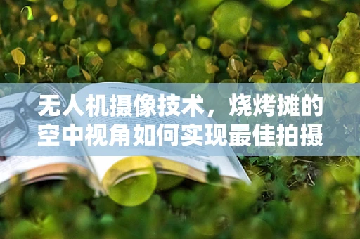 无人机摄像技术，烧烤摊的空中视角如何实现最佳拍摄？