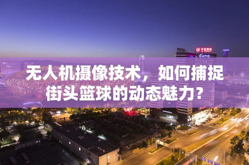 无人机摄像技术，如何捕捉街头篮球的动态魅力？