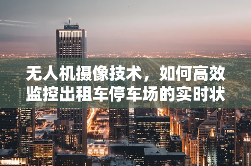 无人机摄像技术，如何高效监控出租车停车场的实时状况？