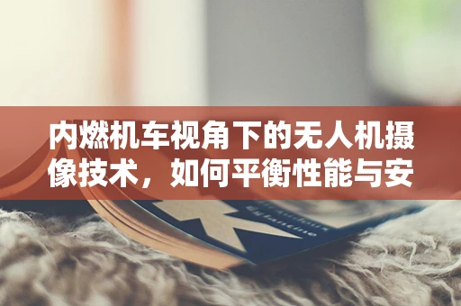 内燃机车视角下的无人机摄像技术，如何平衡性能与安全？