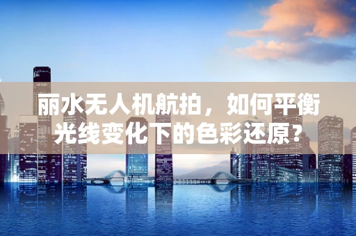 丽水无人机航拍，如何平衡光线变化下的色彩还原？