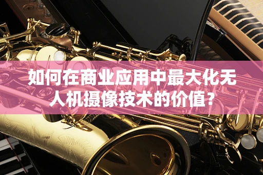 如何在商业应用中最大化无人机摄像技术的价值？