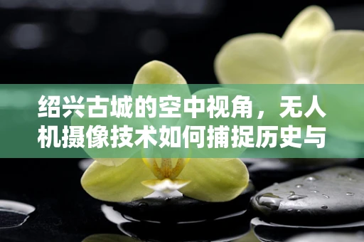 绍兴古城的空中视角，无人机摄像技术如何捕捉历史与现代交融的独特魅力？