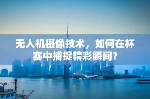 无人机摄像技术，如何在杯赛中捕捉精彩瞬间？