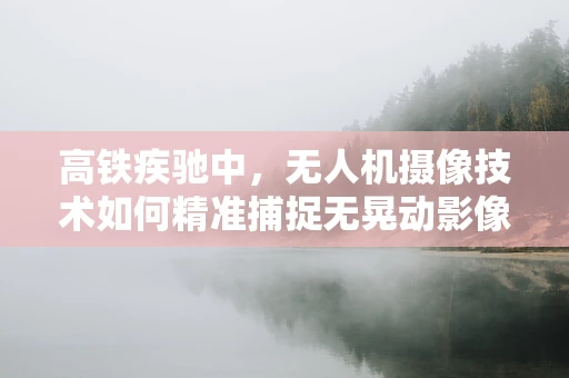 高铁疾驰中，无人机摄像技术如何精准捕捉无晃动影像？