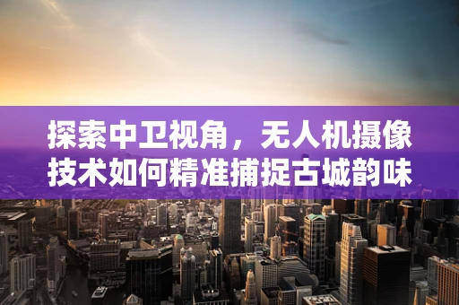 探索中卫视角，无人机摄像技术如何精准捕捉古城韵味？