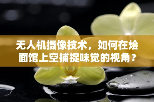 无人机摄像技术，如何在烩面馆上空捕捉味觉的视角？