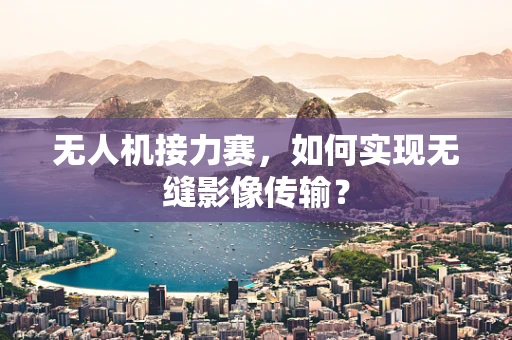 无人机接力赛，如何实现无缝影像传输？