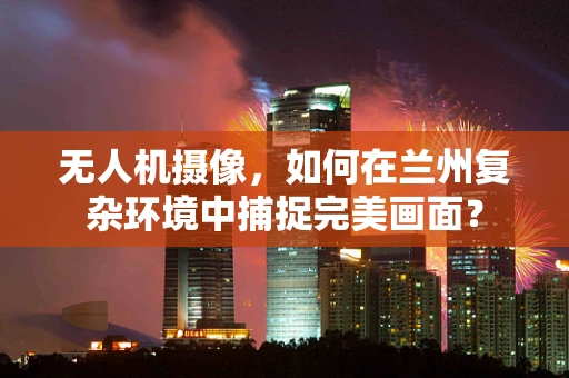 无人机摄像，如何在兰州复杂环境中捕捉完美画面？