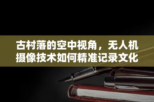 古村落的空中视角，无人机摄像技术如何精准记录文化遗产的细节？