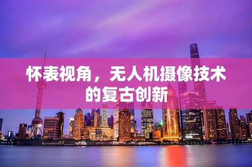 怀表视角，无人机摄像技术的复古创新