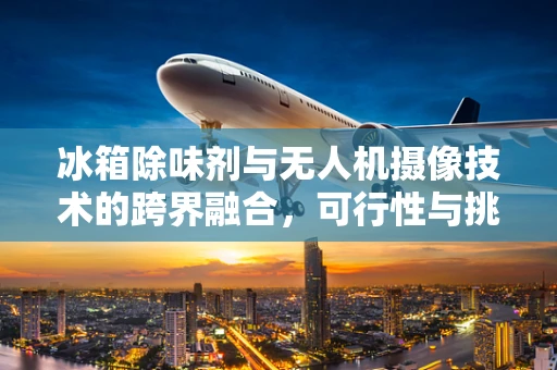 冰箱除味剂与无人机摄像技术的跨界融合，可行性与挑战？