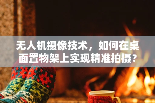 无人机摄像技术，如何在桌面置物架上实现精准拍摄？