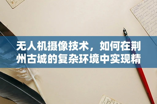 无人机摄像技术，如何在荆州古城的复杂环境中实现精准拍摄？