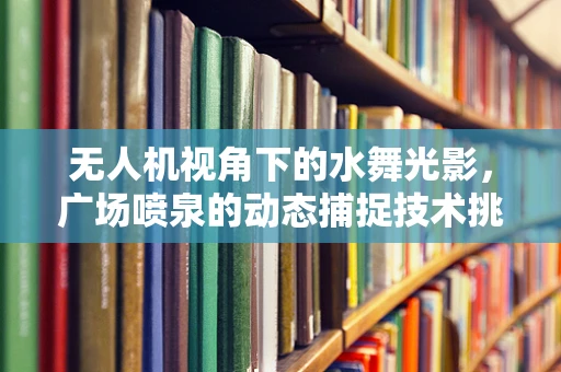 无人机视角下的水舞光影，广场喷泉的动态捕捉技术挑战